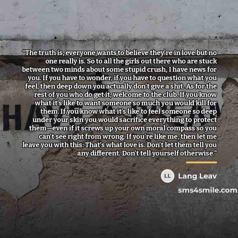 “The truth is, everyone wants to believe they’re in love but no one really is. So to all the girls out there who are stuck between two minds about some stupid crush, I have news for you. If you have to wonder, if you have to question what you feel, then deep down you actually don’t give a shit. As…” quote by Lang Leav
