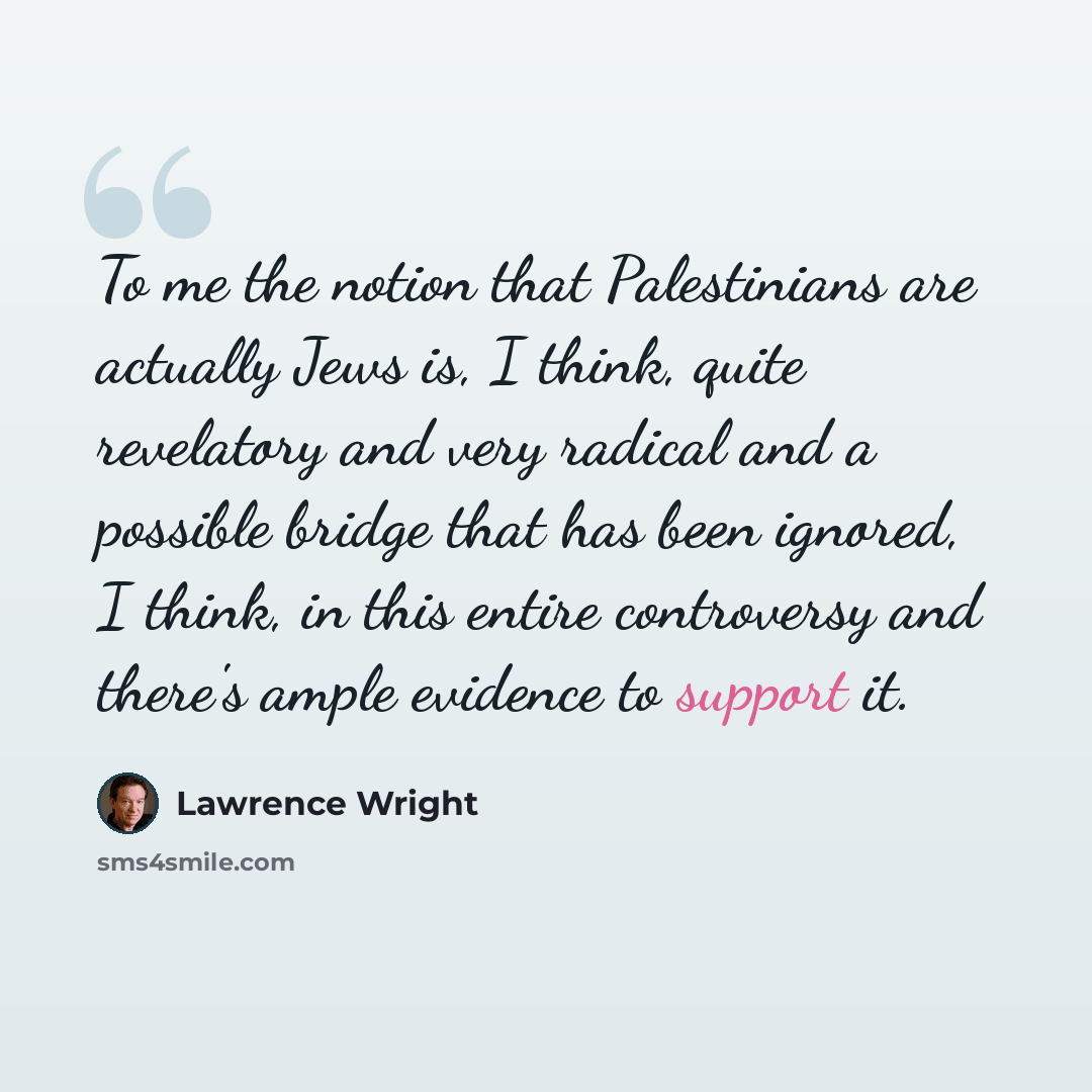 “To me the notion that Palestinians are actually Jews is, I think, quite revelatory and very radical and a possible bridge that has been ignored, I think, in this entire controversy and there's ample evidence to support it.” quote by Lawrence Wright