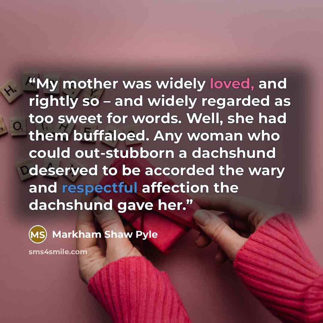 “My mother was widely loved, and rightly so – and widely regarded as too sweet for words. Well, she had them buffaloed. Any woman who could out-stubborn a dachshund deserved to be accorded the wary and respectful affection the dachshund gave her.” quote by Markham Shaw Pyle