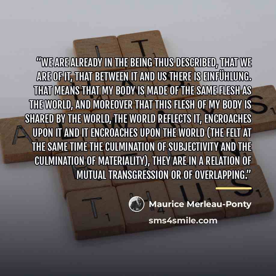 “We are already in the being thus described, that we are of it, that between it and us there is Einfühlung. That means that my body is made of the same flesh as the world, and moreover that this flesh of my body is shared by the world, the world reflects it, encroaches upon it and it encroaches…” quote by Maurice Merleau-Ponty