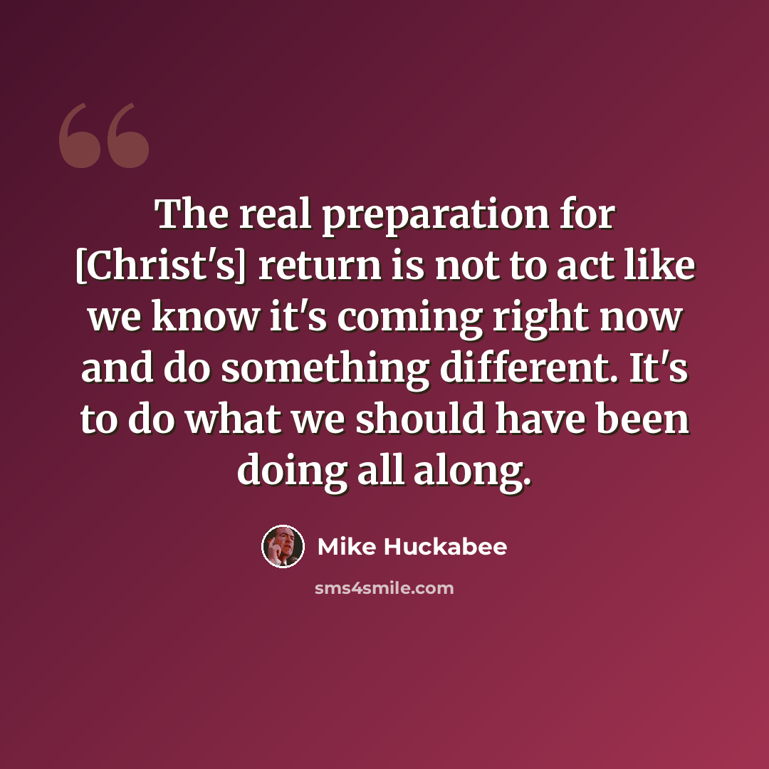 “The real preparation for [Christ's] return is not to act like we know it's coming right now and do something different. It's to do what we should have been doing all along.” quote by Mike Huckabee