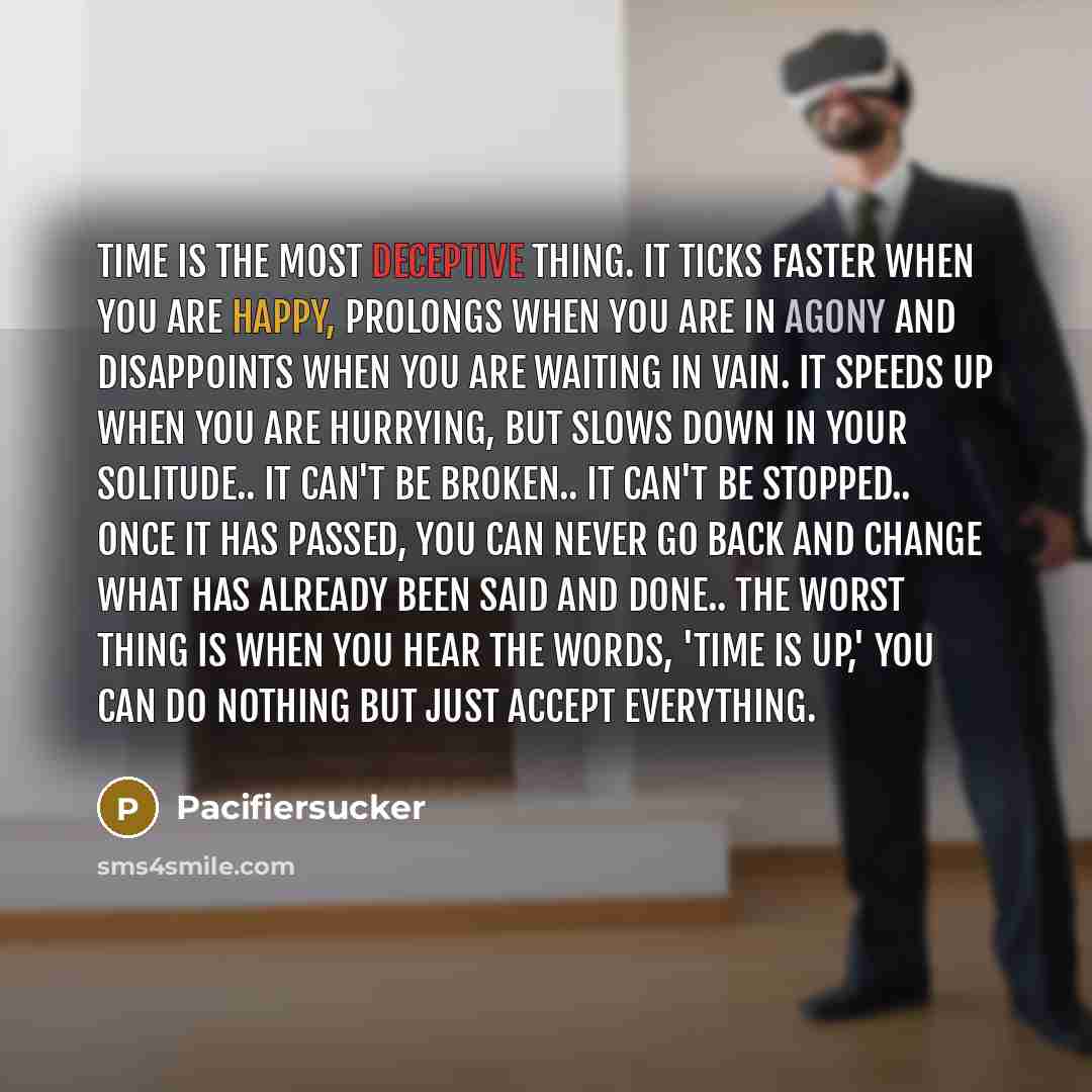 “Time Is The most Deceptive Thing. It Ticks Faster When You Are Happy, Prolongs When You Are In Agony And Disappoints When You Are Waiting In Vain. It Speeds Up When You Are Hurrying, But Slows Down In Your Solitude.. It Can't Be Broken.. It Can't Be Stopped.. Once It Has Passed, You Can Never Go…” quote by Pacifiersucker