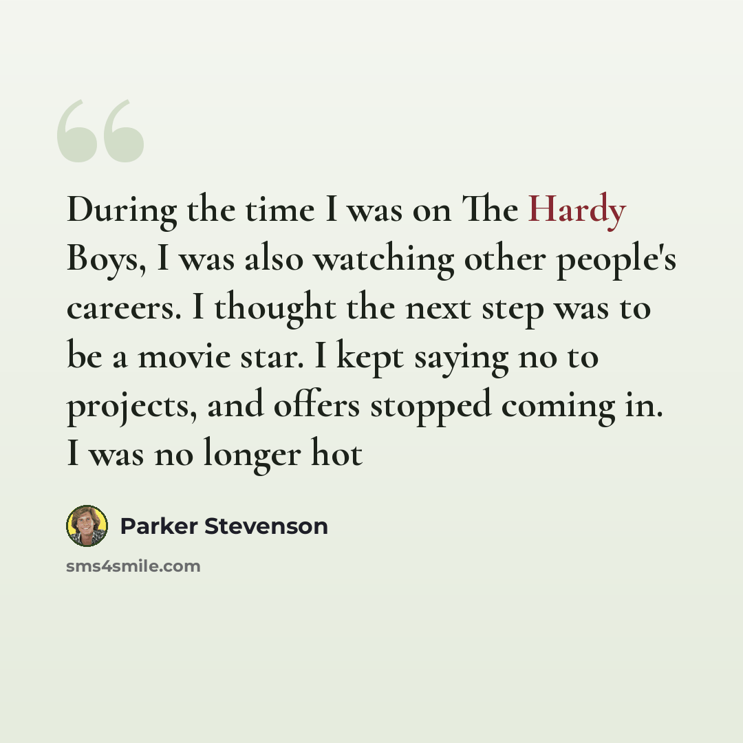 “During the time I was on The Hardy Boys, I was also watching other people's careers. I thought the next step was to be a movie star. I kept saying no to projects, and offers stopped coming in. I was no longer hot” quote by Parker Stevenson