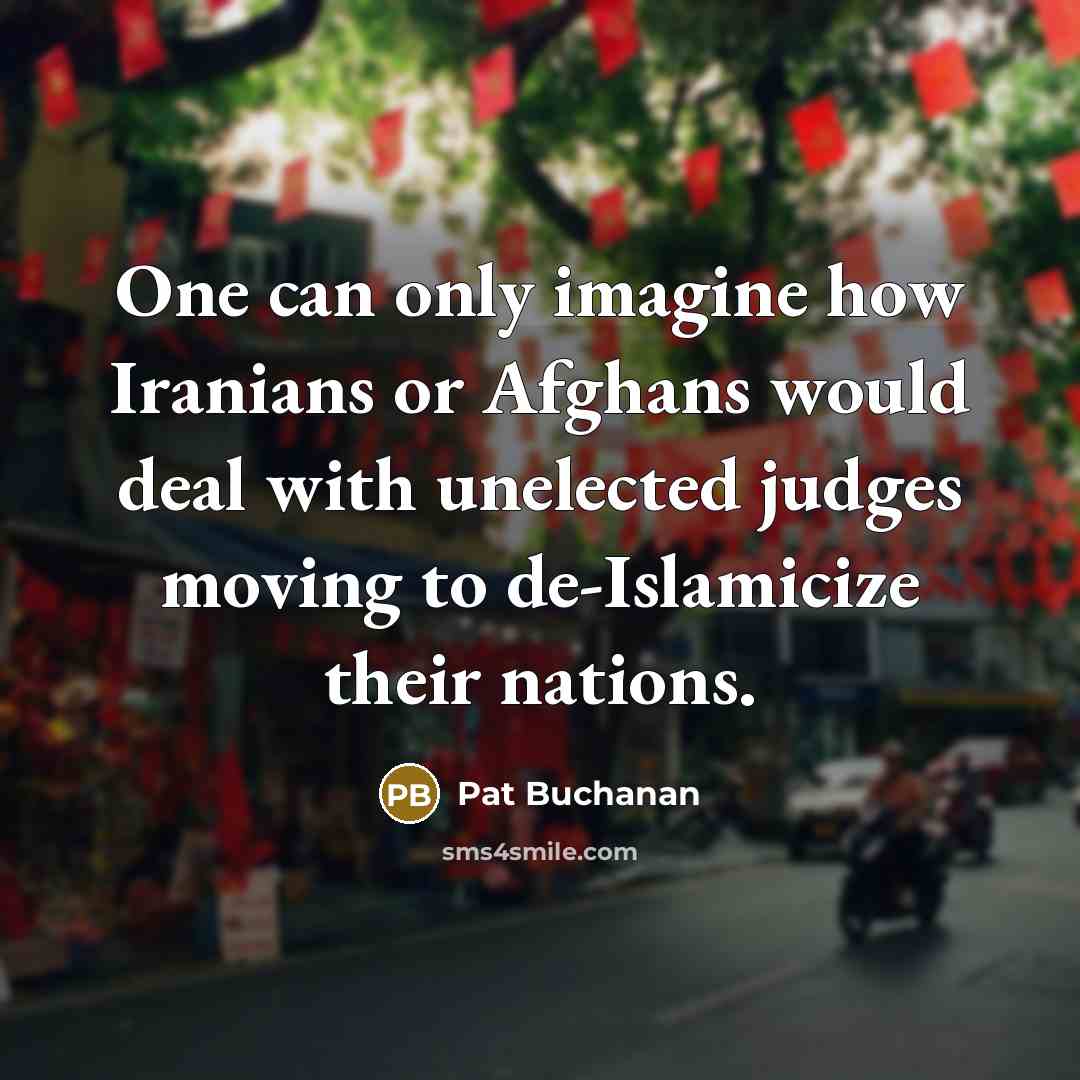 “One can only imagine how Iranians or Afghans would deal with unelected judges moving to de-Islamicize their nations.” quote by Pat Buchanan