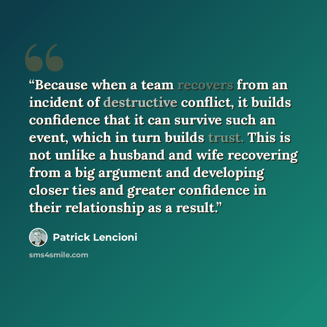 “Because when a team recovers from an incident of destructive conflict, it builds confidence that it can survive such an event, which in turn builds trust. This is not unlike a husband and wife recovering from a big argument and developing closer ties and greater confidence in their relationship as…” quote by Patrick Lencioni