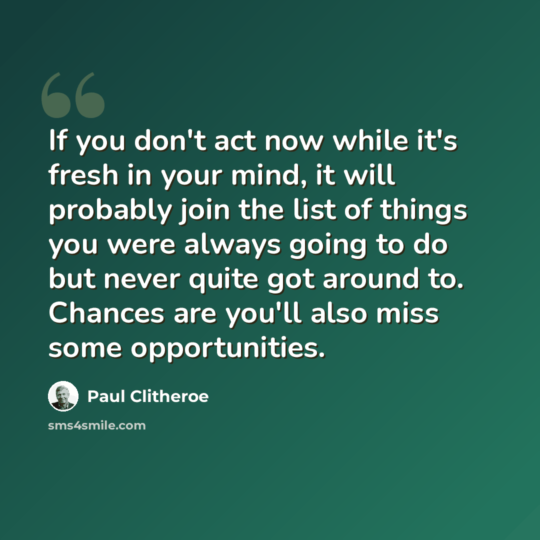 “If you don't act now while it's fresh in your mind, it will probably join the list of things you were always going to do but never quite got around to. Chances are you'll also miss some opportunities.” quote by Paul Clitheroe