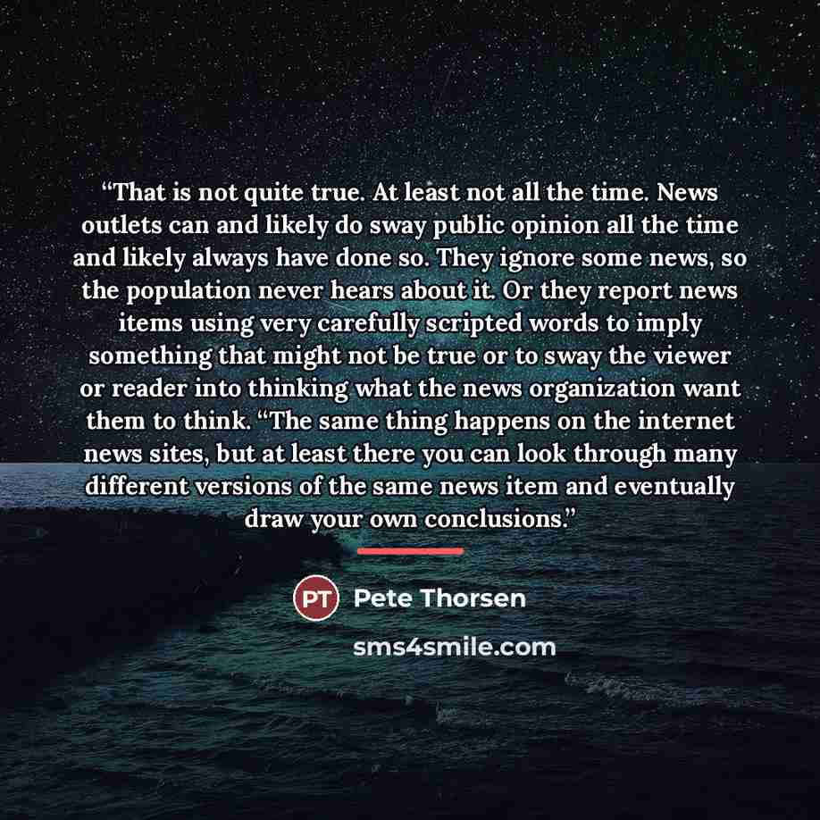 “That is not quite true. At least not all the time. News outlets can and likely do sway public opinion all the time and likely always have done so. They ignore some news, so the population never hears about it. Or they report news items using very carefully scripted words to imply something that…” quote by Pete Thorsen