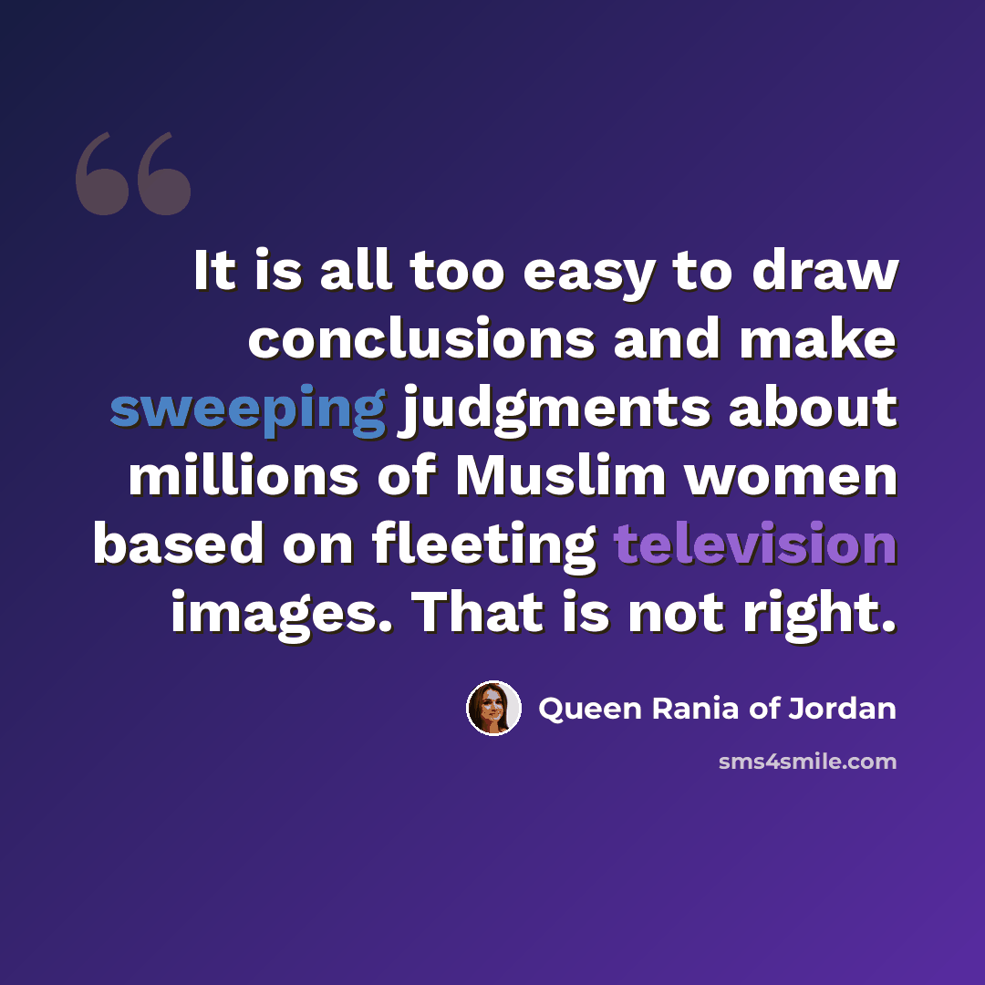“It is all too easy to draw conclusions and make sweeping judgments about millions of Muslim women based on fleeting television images. That is not right.” quote by Queen Rania of Jordan