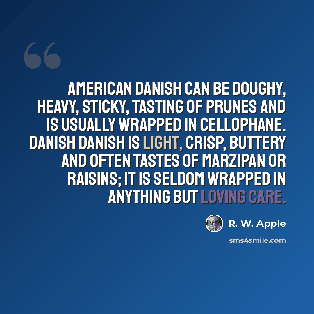 “American Danish can be doughy, heavy, sticky, tasting of prunes and is usually wrapped in cellophane. Danish Danish is light, crisp, buttery and often tastes of marzipan or raisins; it is seldom wrapped in anything but loving care.” quote by R. W. Apple