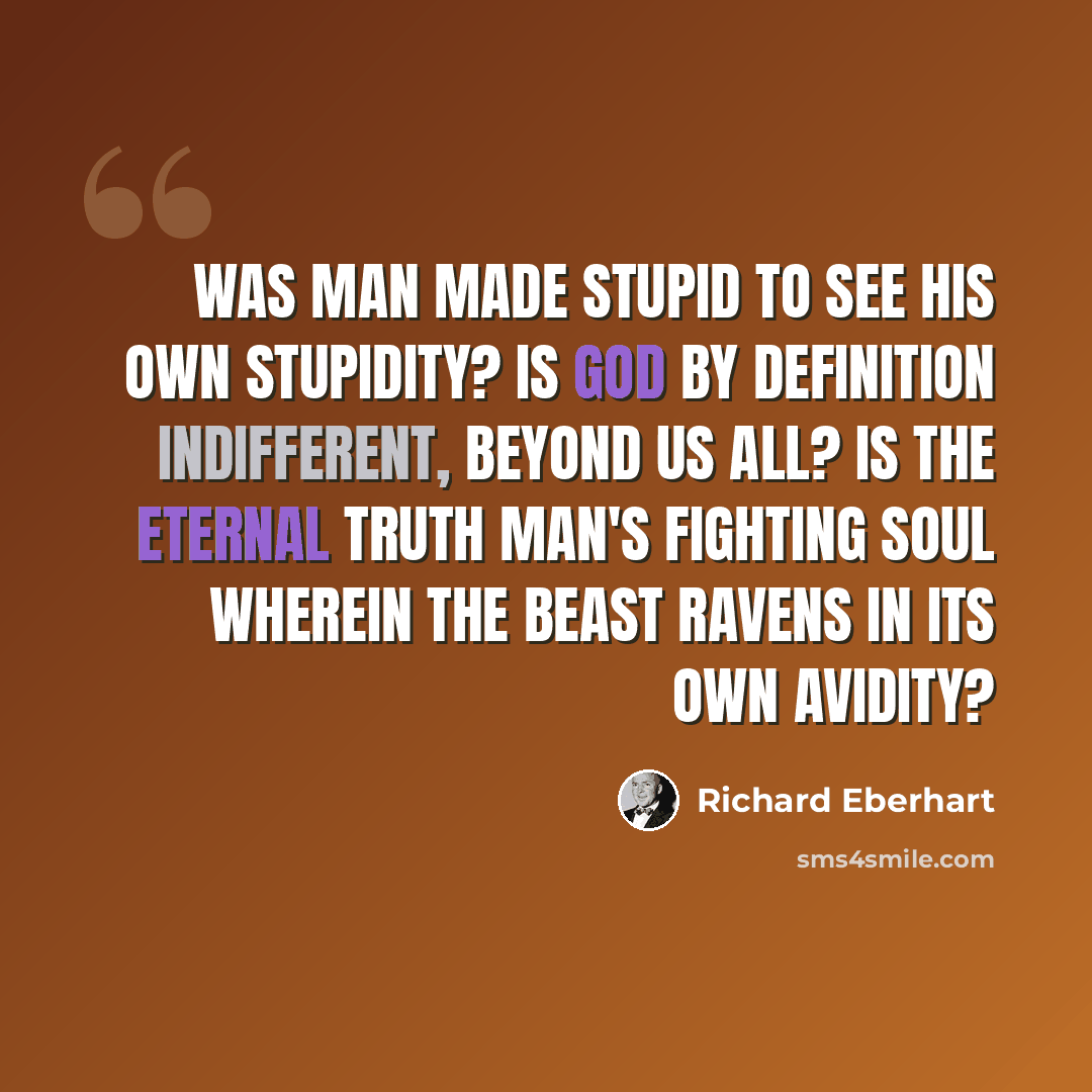“Was man made stupid to see his own stupidity? Is God by definition indifferent, beyond us all? Is the eternal truth man's fighting soul Wherein the Beast ravens in its own avidity?” quote by Richard Eberhart