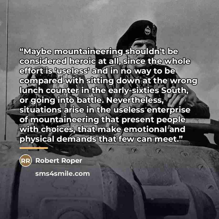 “Maybe mountaineering shouldn't be considered heroic at all, since the whole effort is 'useless' and in no way to be compared with sitting down at the wrong lunch counter in the early-sixties South, or going into battle. Nevertheless, situations arise in the useless enterprise of mountaineering…” quote by Robert Roper