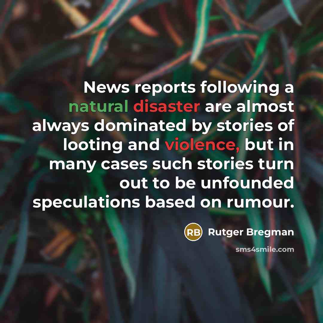 “News reports following a natural disaster are almost always dominated by stories of looting and violence, but in many cases such stories turn out to be unfounded speculations based on rumour.” quote by Rutger Bregman