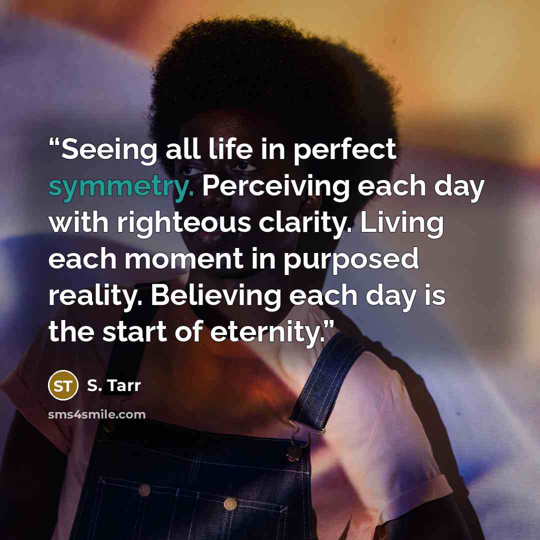 “Seeing all life in perfect symmetry. Perceiving each day with righteous clarity. Living each moment in purposed reality. Believing each day is the start of eternity.” quote by S. Tarr