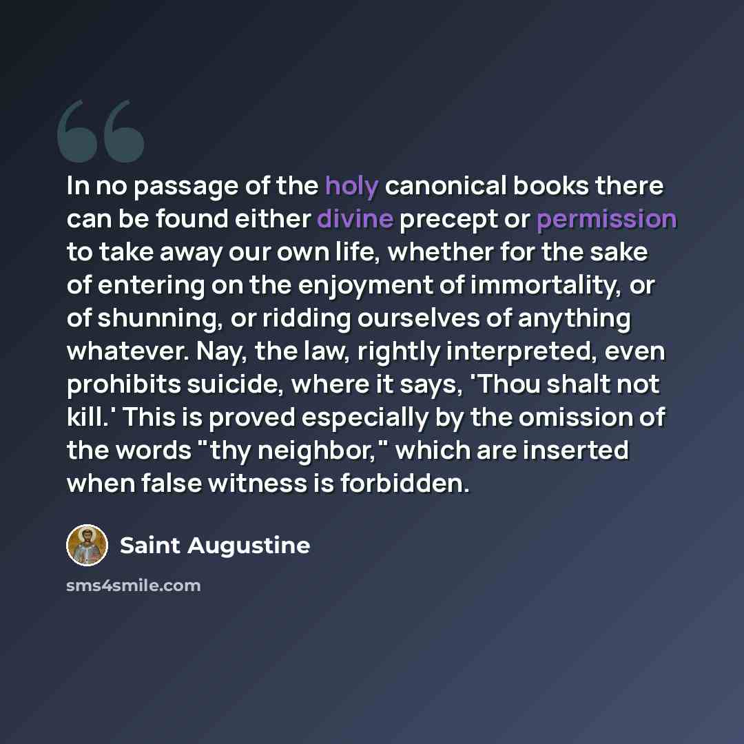 “In no passage of the holy canonical books there can be found either divine precept or permission to take away our own life, whether for the sake of entering on the enjoyment of immortality, or of shunning, or ridding ourselves of anything whatever. Nay, the law, rightly interpreted, even prohibits…” quote by Saint Augustine