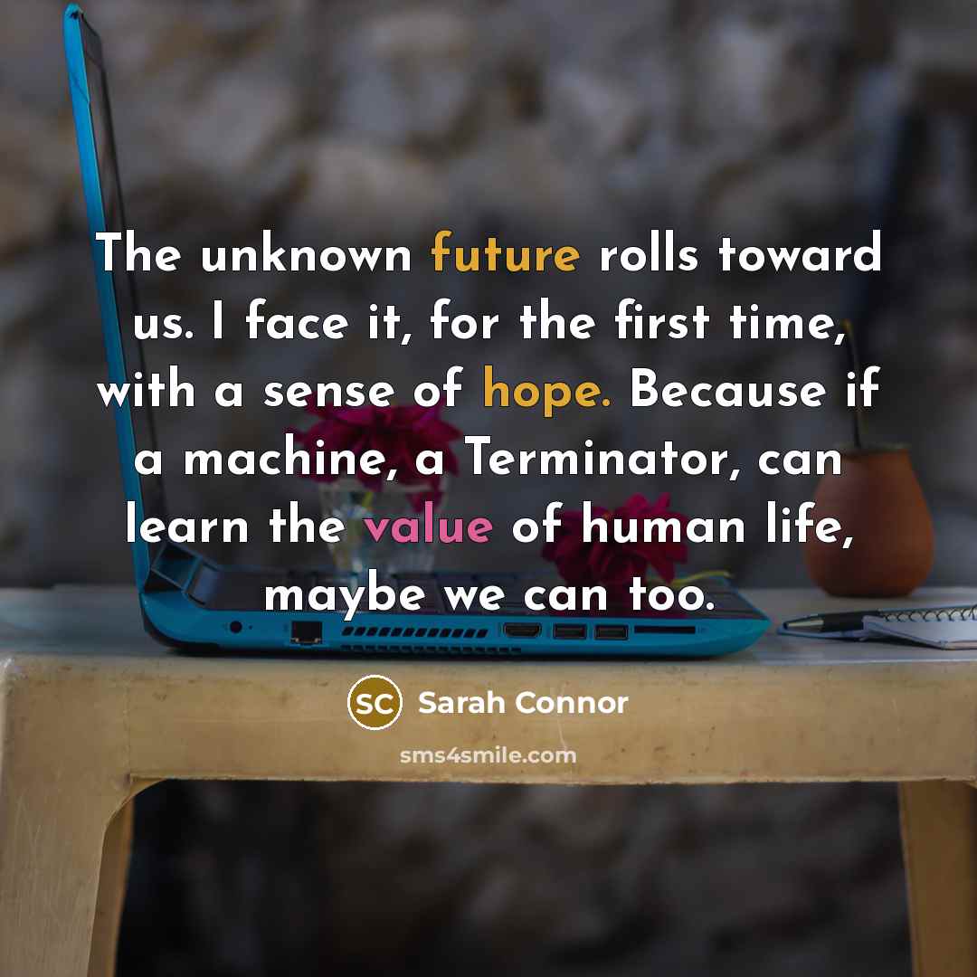 “The unknown future rolls toward us. I face it, for the first time, with a sense of hope. Because if a machine, a Terminator, can learn the value of human life, maybe we can too.” quote by Sarah Connor