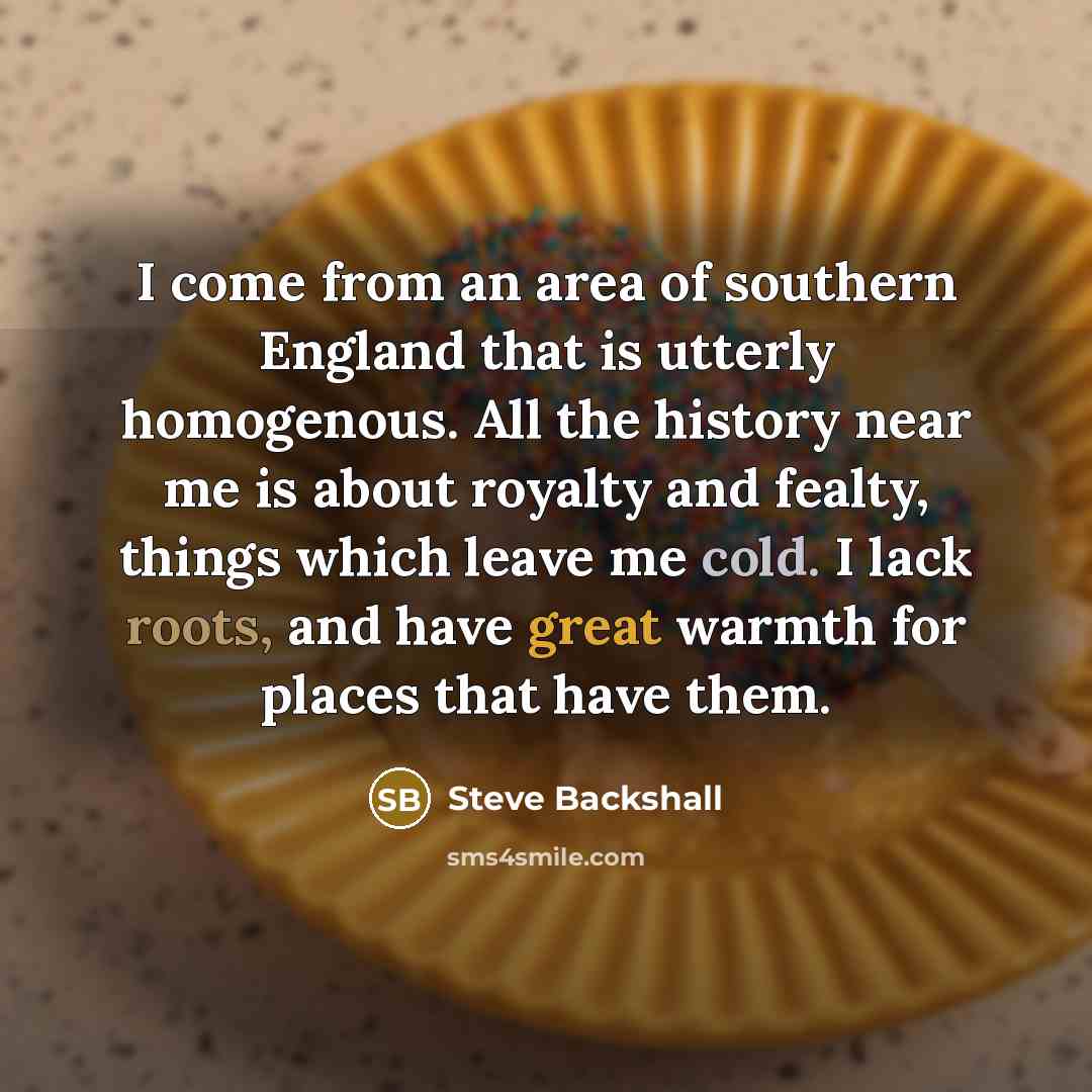 “I come from an area of southern England that is utterly homogenous. All the history near me is about royalty and fealty, things which leave me cold. I lack roots, and have great warmth for places that have them.” quote by Steve Backshall