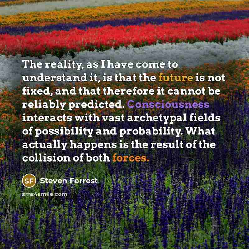 “The reality, as I have come to understand it, is that the future is not fixed, and that therefore it cannot be reliably predicted. Consciousness interacts with vast archetypal fields of possibility and probability. What actually happens is the result of the collision of both forces.” quote by Steven Forrest