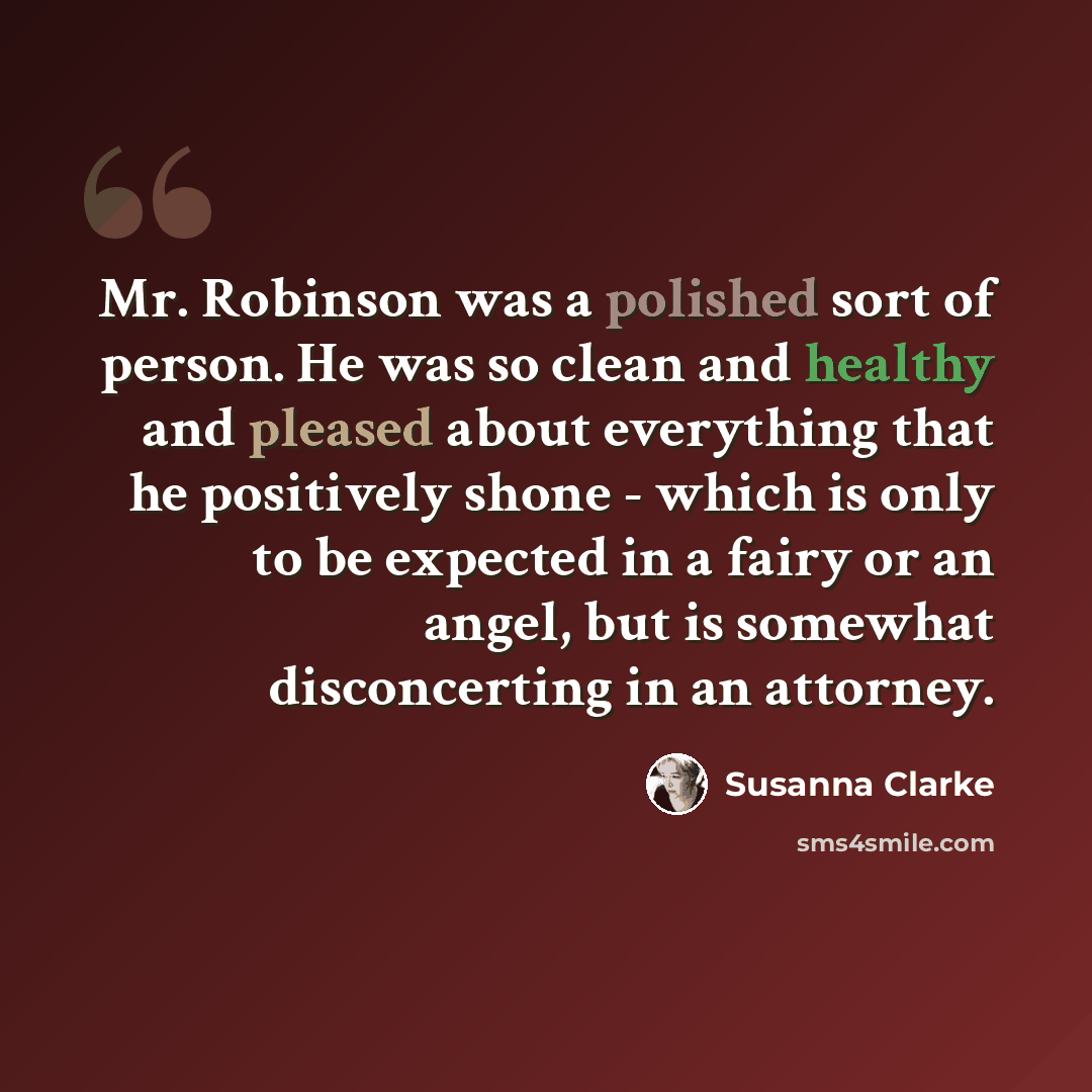 “Mr. Robinson was a polished sort of person. He was so clean and healthy and pleased about everything that he positively shone - which is only to be expected in a fairy or an angel, but is somewhat disconcerting in an attorney.” quote by Susanna Clarke