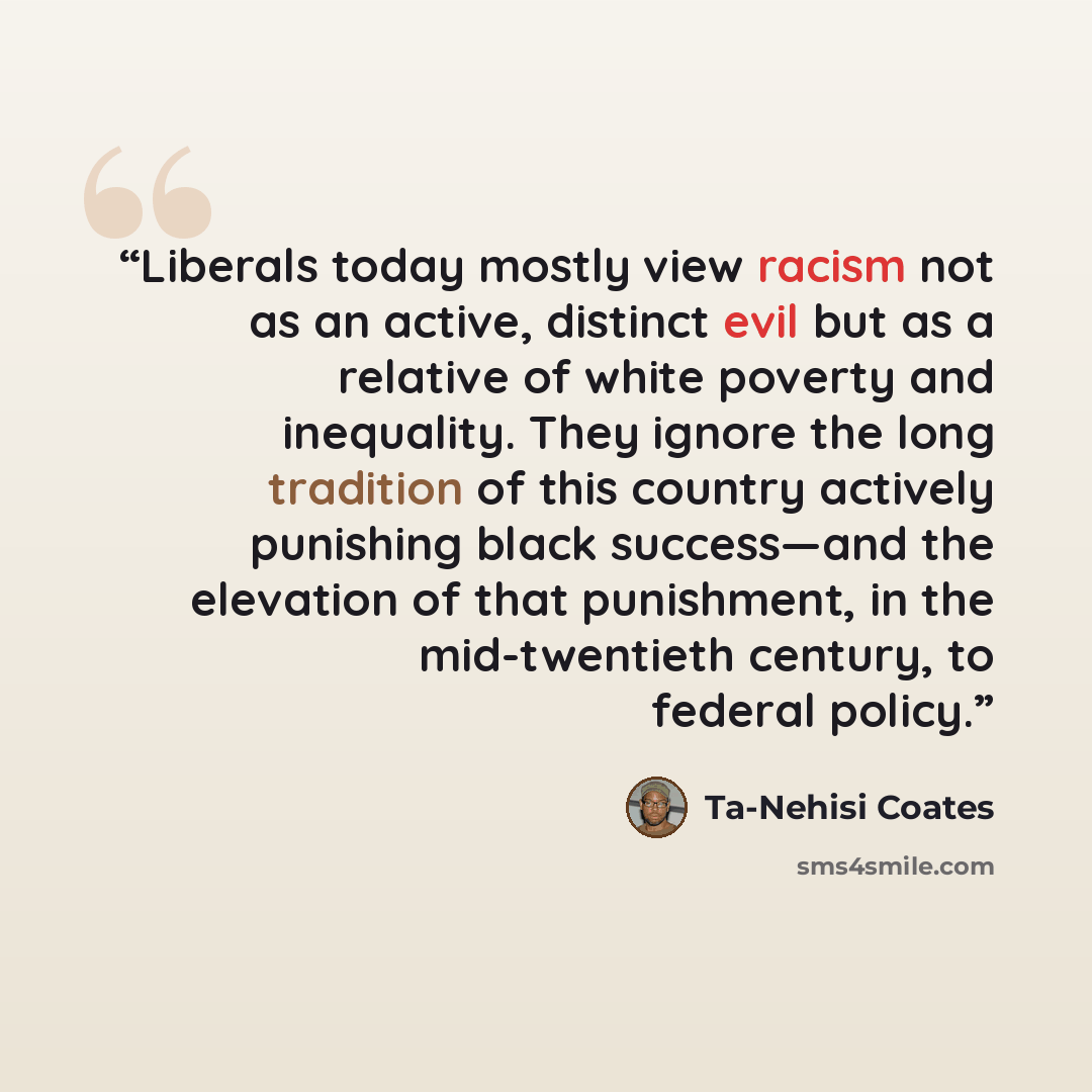 “Liberals today mostly view racism not as an active, distinct evil but as a relative of white poverty and inequality. They ignore the long tradition of this country actively punishing black success—and the elevation of that punishment, in the mid-twentieth century, to federal policy.” quote by Ta-Nehisi Coates