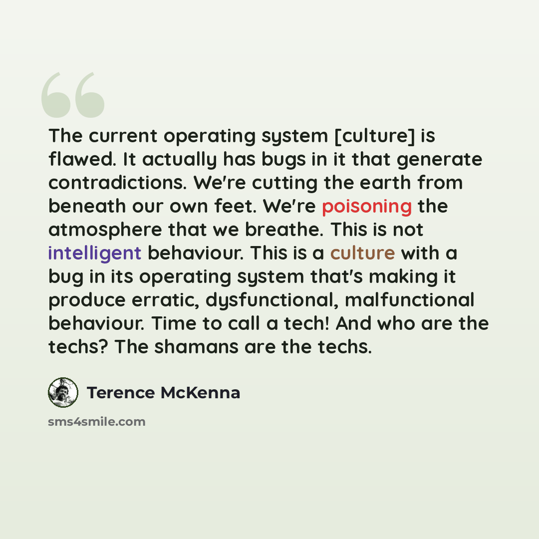 “The current operating system [culture] is flawed. It actually has bugs in it that generate contradictions. We're cutting the earth from beneath our own feet. We're poisoning the atmosphere that we breathe. This is not intelligent behaviour. This is a culture with a bug in its operating system…” quote by Terence McKenna