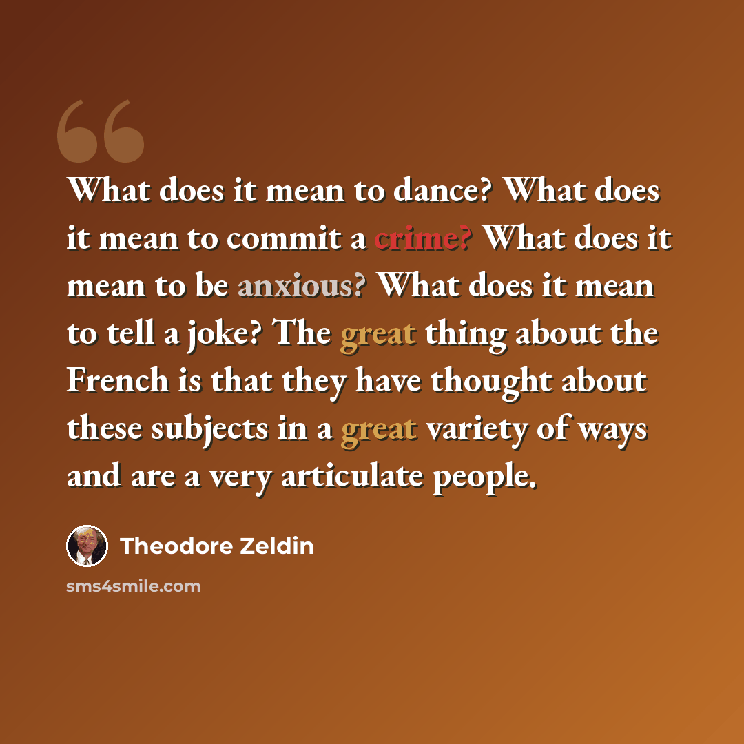 “What does it mean to dance? What does it mean to commit a crime? What does it mean to be anxious? What does it mean to tell a joke? The great thing about the French is that they have thought about these subjects in a great variety of ways and are a very articulate people.” quote by Theodore Zeldin