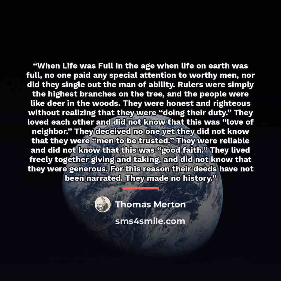 “When Life was Full In the age when life on earth was full, no one paid any special attention to worthy men, nor did they single out the man of ability. Rulers were simply the highest branches on the tree, and the people were like deer in the woods. They were honest and righteous without realizing…” quote by Thomas Merton
