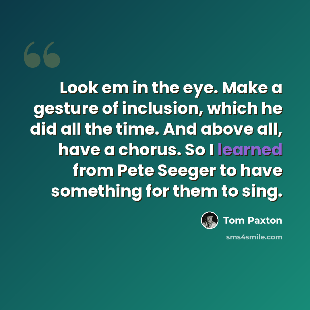 “Look em in the eye. Make a gesture of inclusion, which he did all the time. And above all, have a chorus. So I learned from Pete Seeger to have something for them to sing.” quote by Tom Paxton