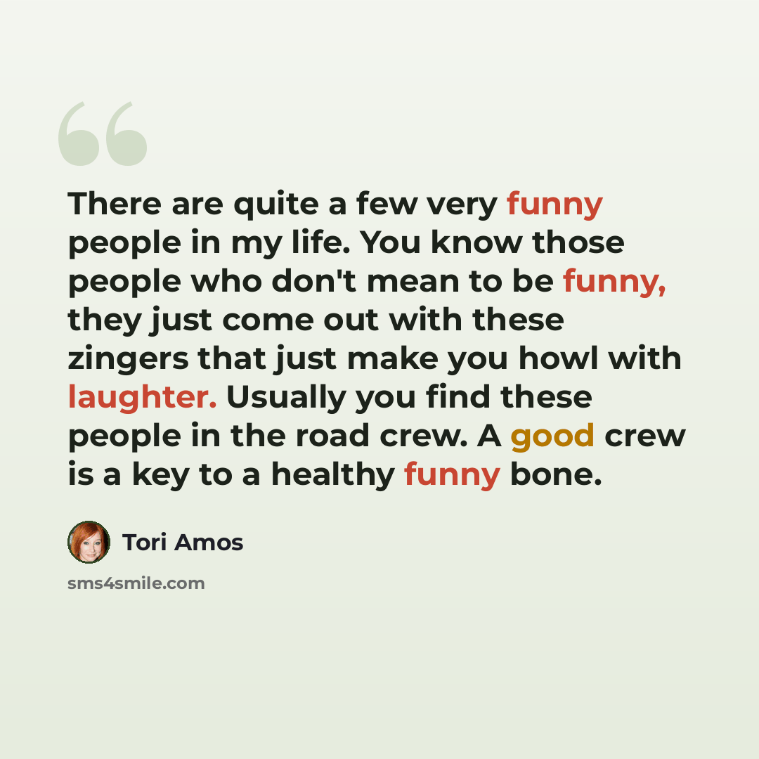 “There are quite a few very funny people in my life. You know those people who don't mean to be funny, they just come out with these zingers that just make you howl with laughter. Usually you find these people in the road crew. A good crew is a key to a healthy funny bone.” quote by Tori Amos