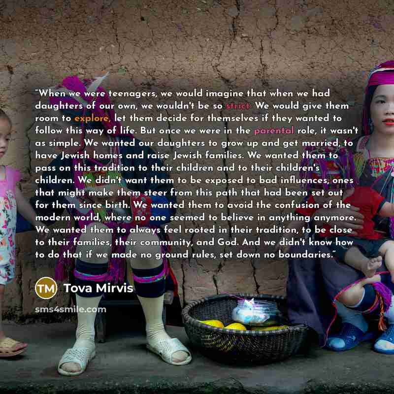 “When we were teenagers, we would imagine that when we had daughters of our own, we wouldn't be so strict. We would give them room to explore, let them decide for themselves if they wanted to follow this way of life. But once we were in the parental role, it wasn't as simple. We wanted our…” quote by Tova Mirvis