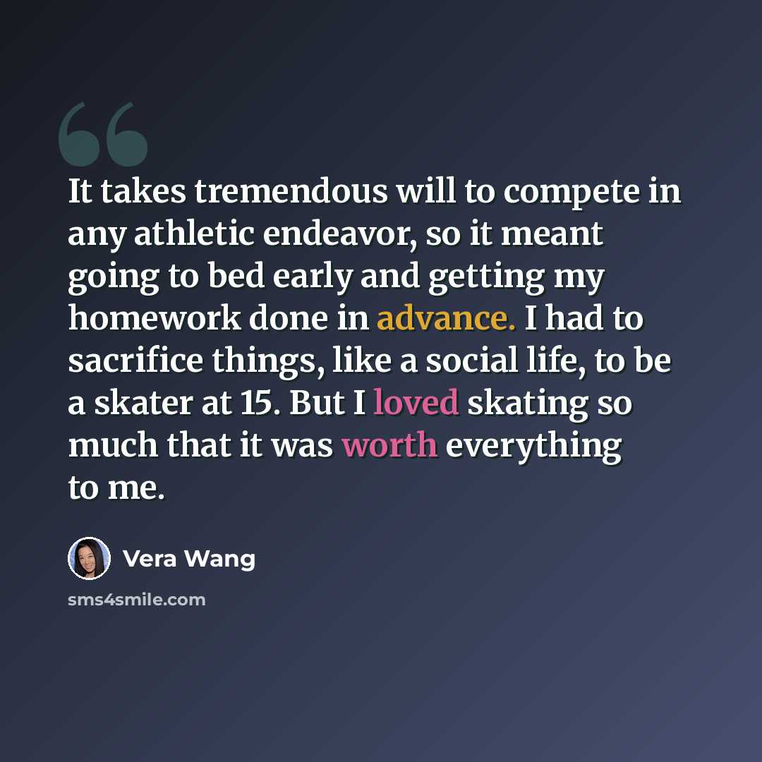 “It takes tremendous will to compete in any athletic endeavor, so it meant going to bed early and getting my homework done in advance. I had to sacrifice things, like a social life, to be a skater at 15. But I loved skating so much that it was worth everything to me.” quote by Vera Wang