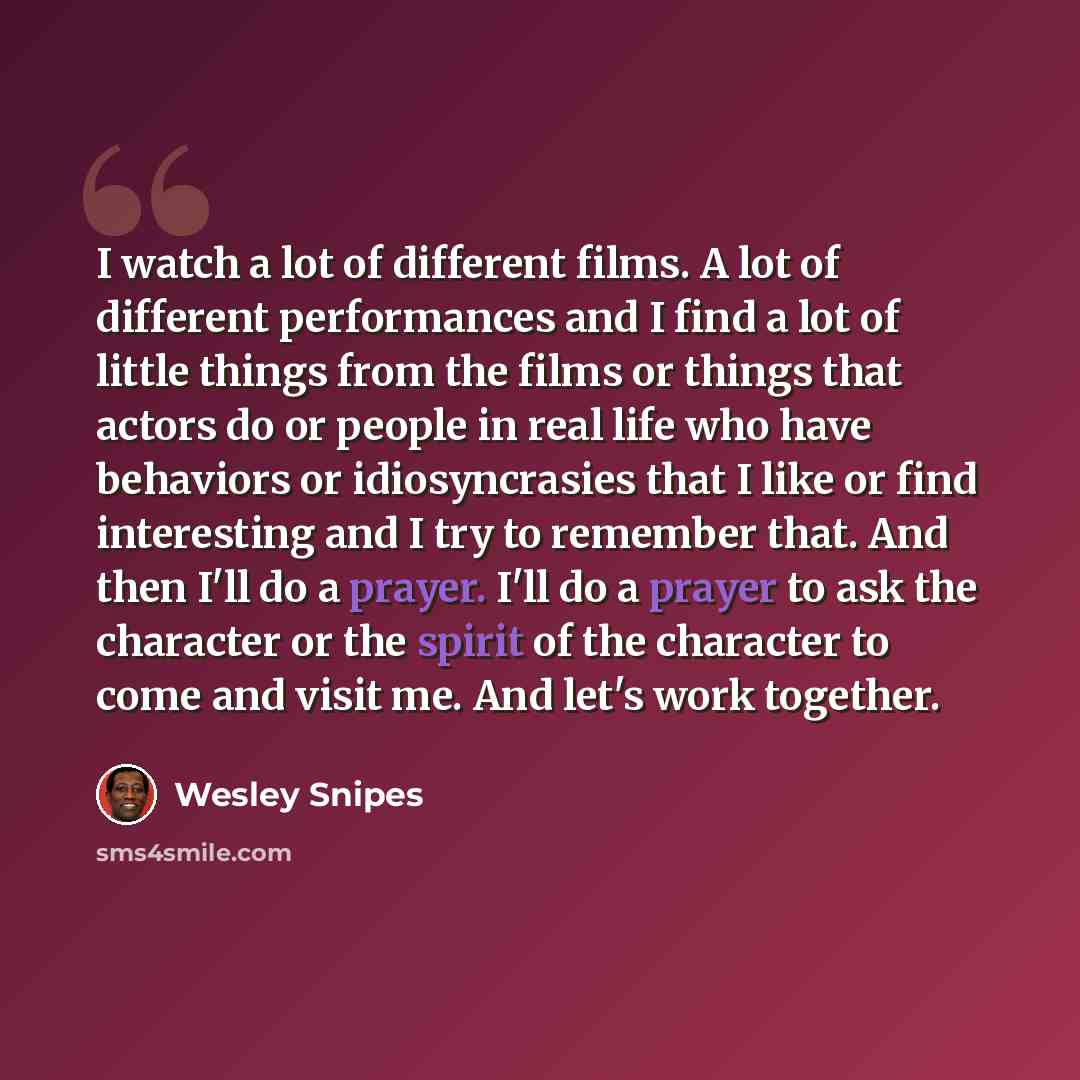 “I watch a lot of different films. A lot of different performances and I find a lot of little things from the films or things that actors do or people in real life who have behaviors or idiosyncrasies that I like or find interesting and I try to remember that. And then I'll do a prayer. I'll do a…” quote by Wesley Snipes