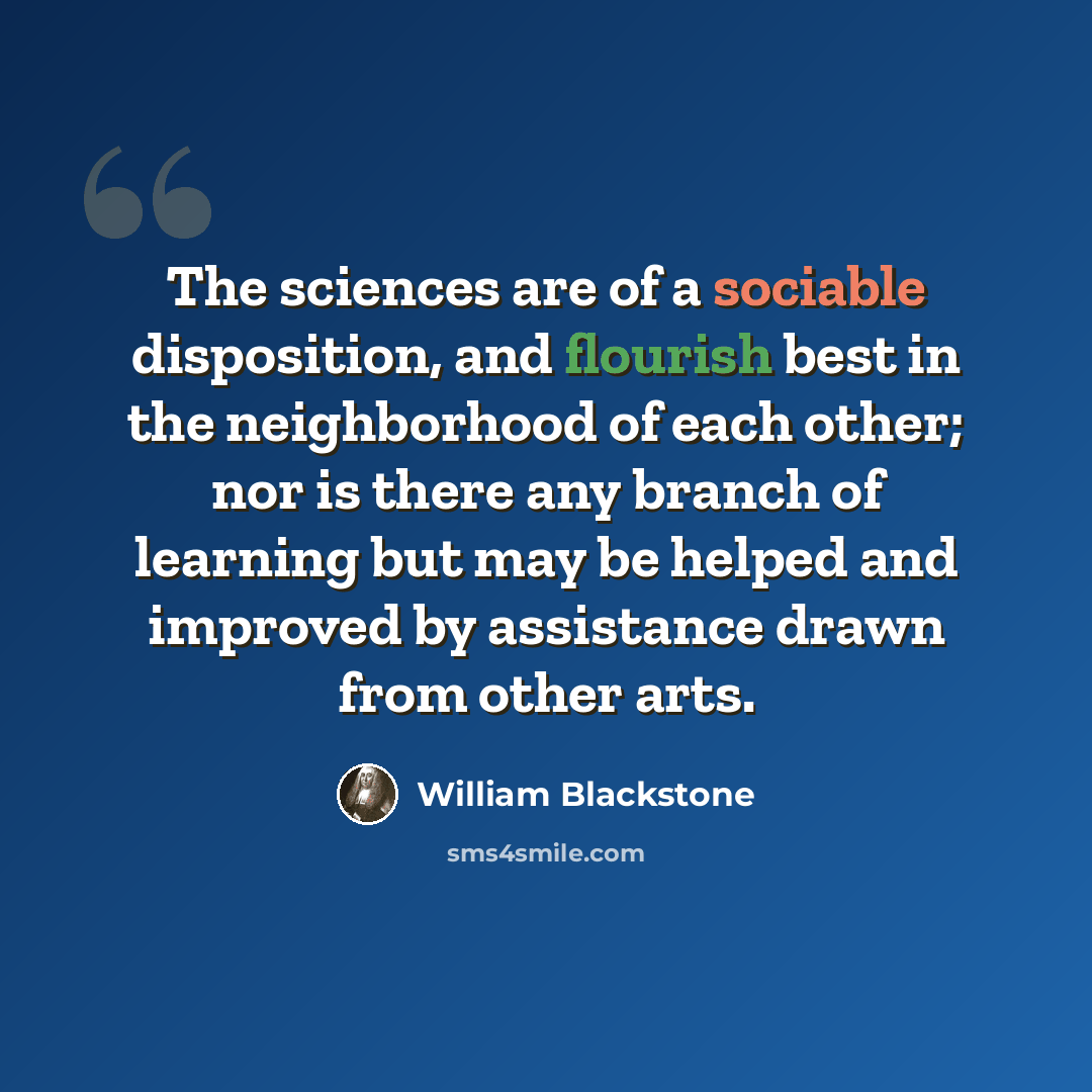 “The sciences are of a sociable disposition, and flourish best in the neighborhood of each other; nor is there any branch of learning but may be helped and improved by assistance drawn from other arts.” quote by William Blackstone