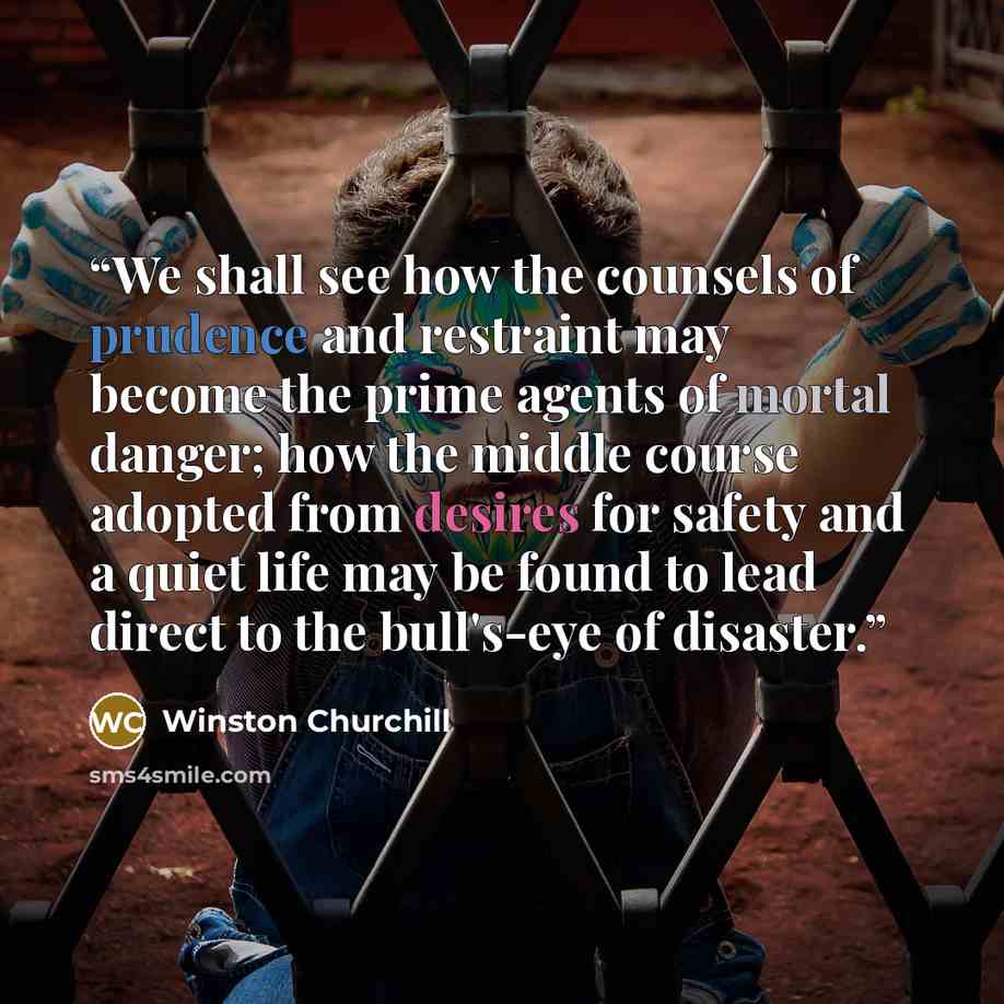 “We shall see how the counsels of prudence and restraint may become the prime agents of mortal danger; how the middle course adopted from desires for safety and a quiet life may be found to lead direct to the bull's-eye of disaster.” quote by Winston Churchill