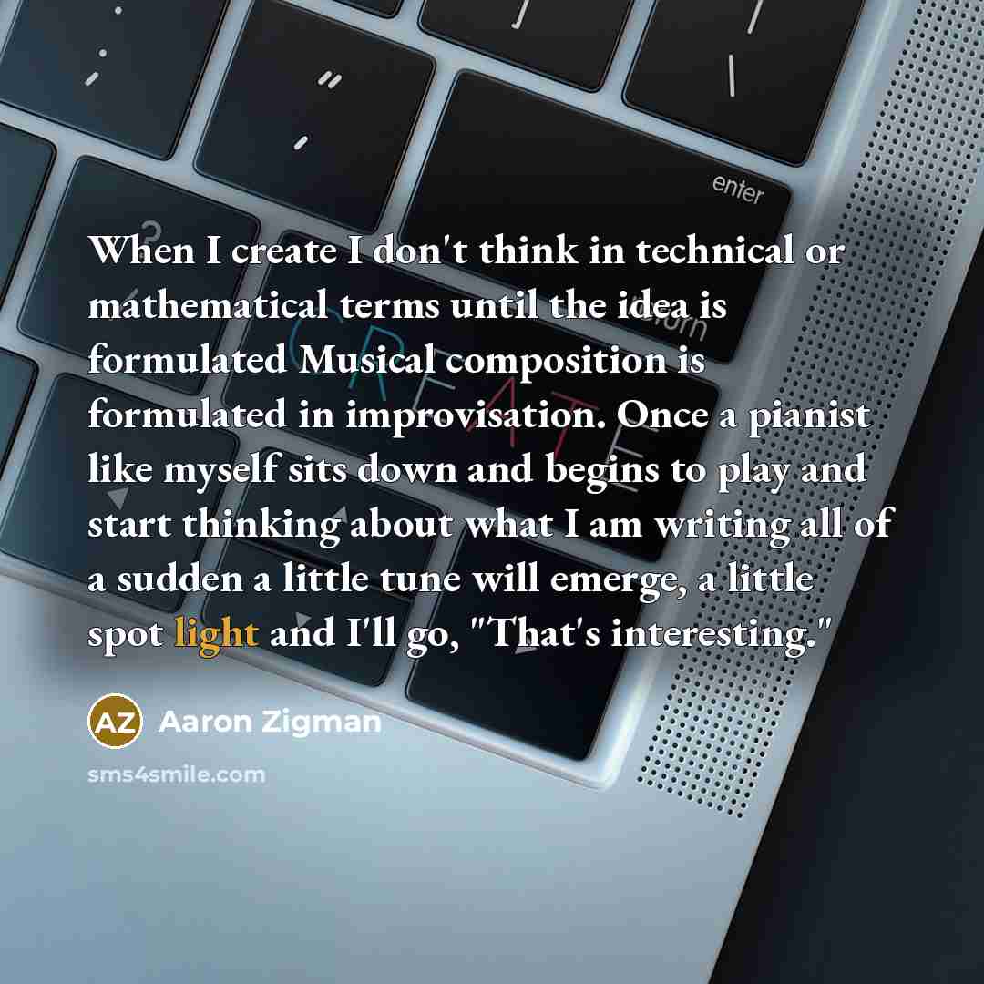 “When I create I don't think in technical or mathematical terms until the idea is formulated Musical composition is formulated in improvisation. Once a pianist like myself sits down and begins to play and start thinking about what I am writing all of a sudden a little tune will emerge, a little…” quote by Aaron Zigman