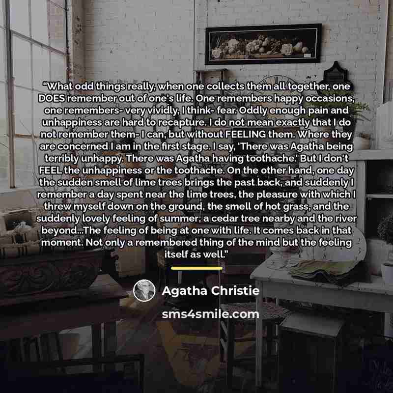 “What odd things really, when one collects them all together, one DOES remember out of one's life. One remembers happy occasions, one remembers- very vividly, I think- fear. Oddly enough pain and unhappiness are hard to recapture. I do not mean exactly that I do not remember them- I can, but…” quote by Agatha Christie