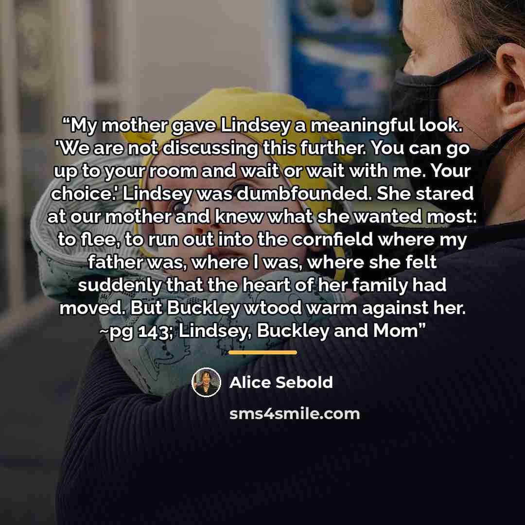 “My mother gave Lindsey a meaningful look. 'We are not discussing this further. You can go up to your room and wait or wait with me. Your choice.' Lindsey was dumbfounded. She stared at our mother and knew what she wanted most: to flee, to run out into the cornfield where my father was, where I…” quote by Alice Sebold