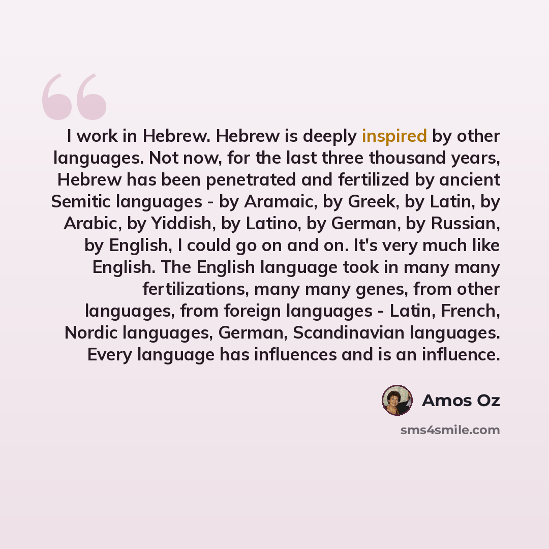 “I work in Hebrew. Hebrew is deeply inspired by other languages. Not now, for the last three thousand years, Hebrew has been penetrated and fertilized by ancient Semitic languages - by Aramaic, by Greek, by Latin, by Arabic, by Yiddish, by Latino, by German, by Russian, by English, I could go on…” quote by Amos Oz