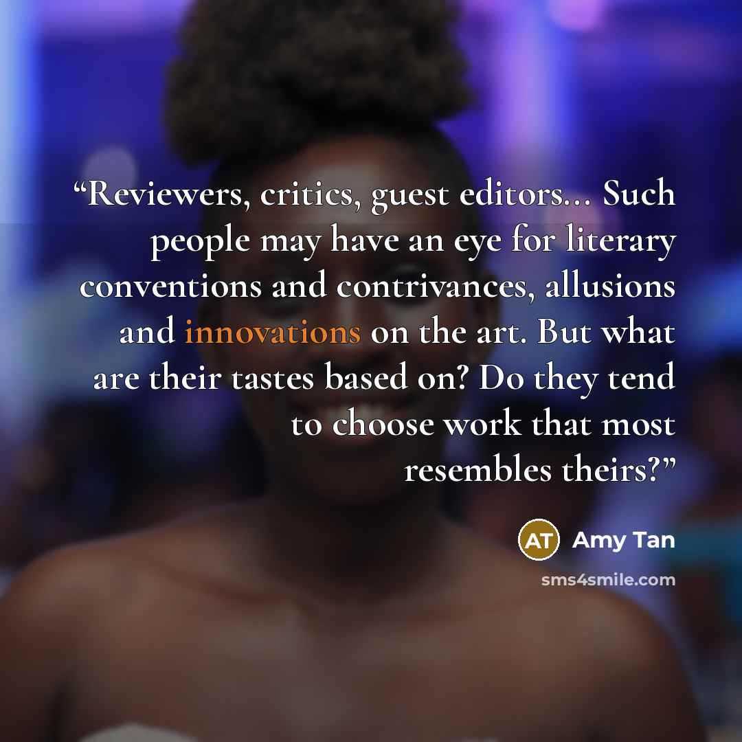 “Reviewers, critics, guest editors... Such people may have an eye for literary conventions and contrivances, allusions and innovations on the art. But what are their tastes based on? Do they tend to choose work that most resembles theirs?” quote by Amy Tan