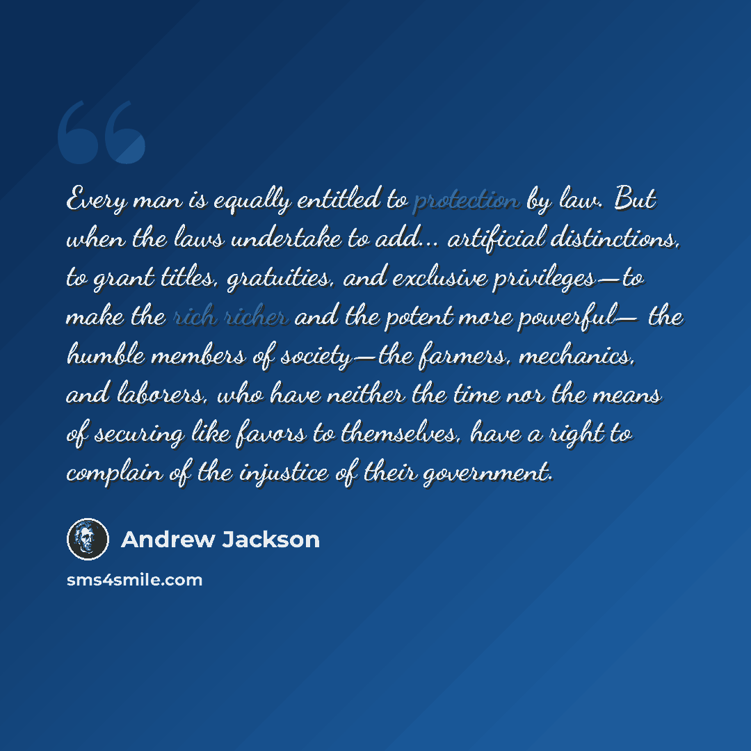 “Every man is equally entitled to protection by law. But when the laws undertake to add... artificial distinctions, to grant titles, gratuities, and exclusive privileges—to make the rich richer and the potent more powerful— the humble members of society—the farmers, mechanics, and laborers, who…” quote by Andrew Jackson