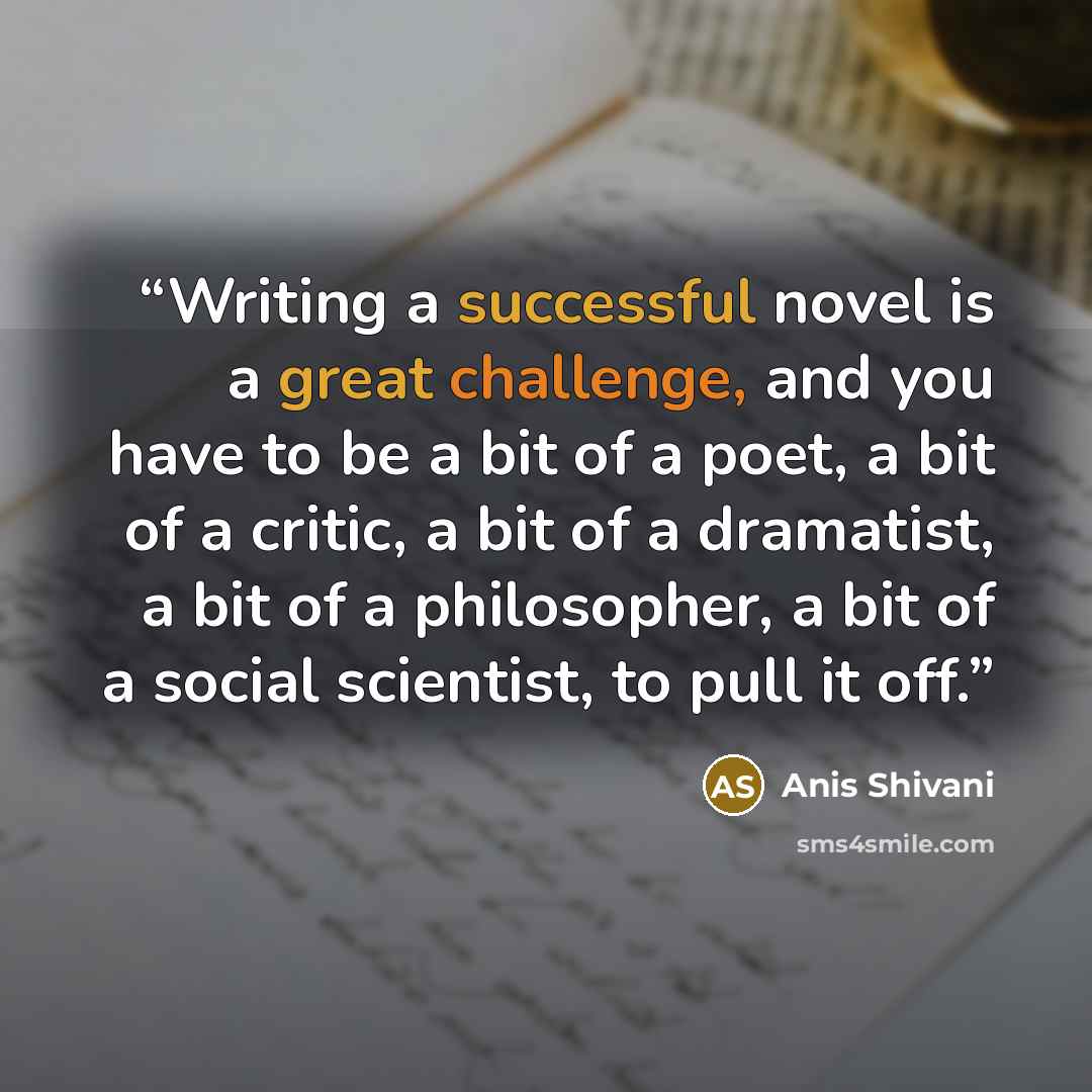 “Writing a successful novel is a great challenge, and you have to be a bit of a poet, a bit of a critic, a bit of a dramatist, a bit of a philosopher, a bit of a social scientist, to pull it off.” quote by Anis Shivani