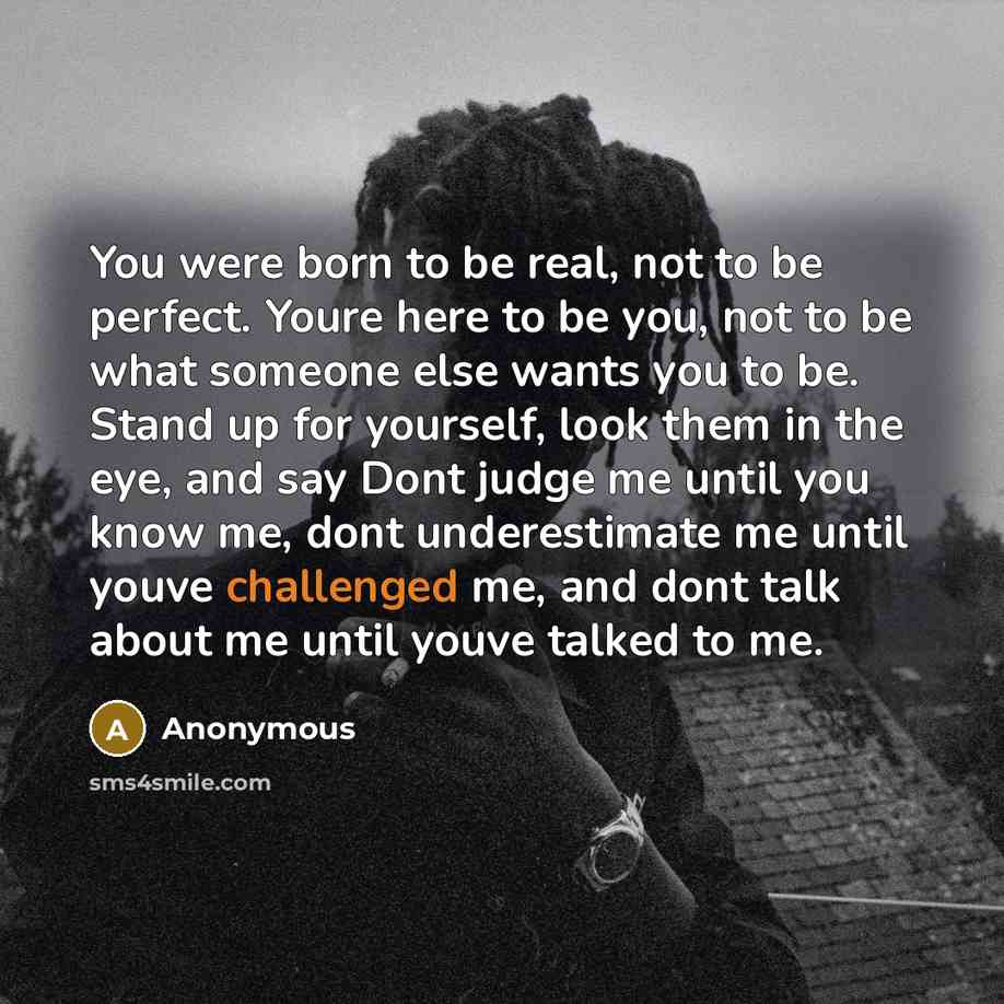 “You were born to be real, not to be perfect. Youre here to be you, not to be what someone else wants you to be. Stand up for yourself, look them in the eye, and say Dont judge me until you know me, dont underestimate me until youve challenged me, and dont talk about me until youve talked to me.” quote by Anonymous