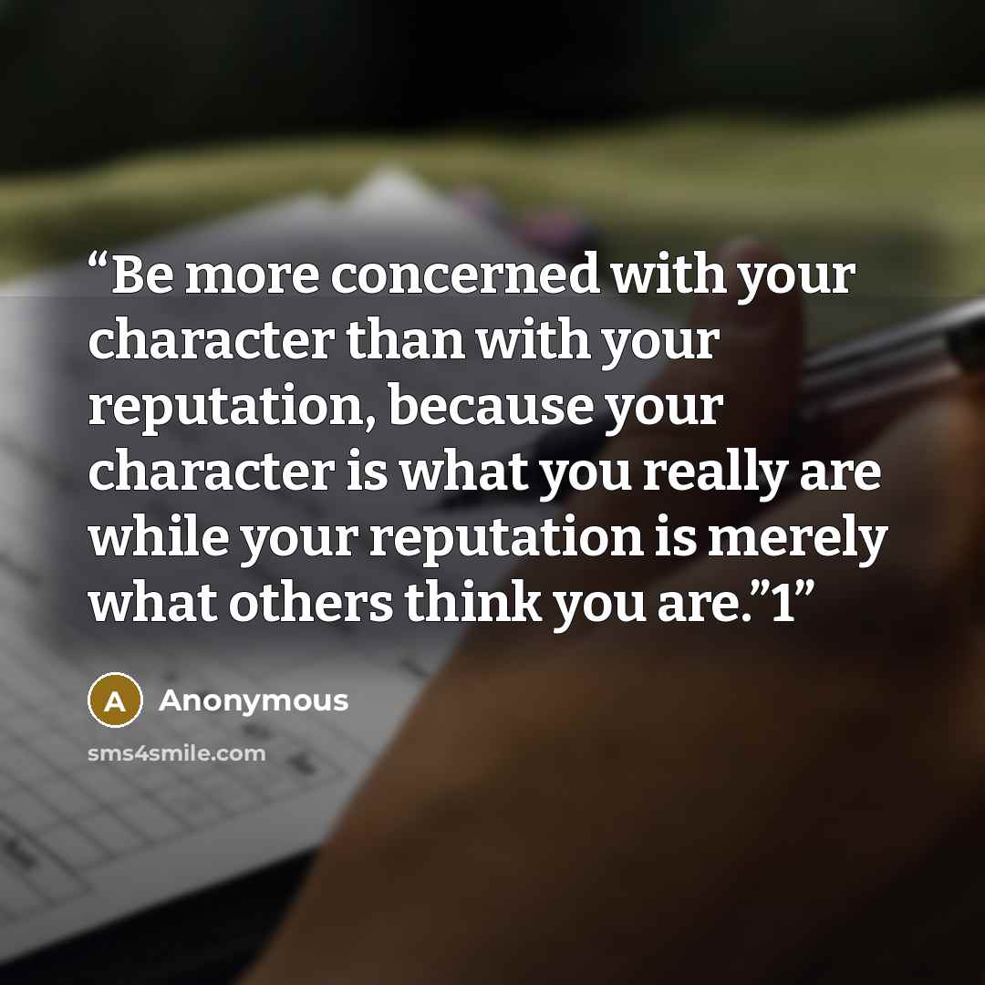 “Be more concerned with your character than with your reputation, because your character is what you really are while your reputation is merely what others think you are.”1” quote by Anonymous