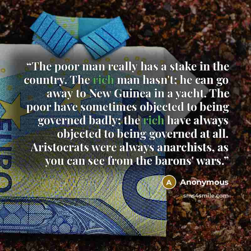 “The poor man really has a stake in the country. The rich man hasn't; he can go away to New Guinea in a yacht. The poor have sometimes objected to being governed badly; the rich have always objected to being governed at all. Aristocrats were always anarchists, as you can see from the barons' wars.” quote by Anonymous