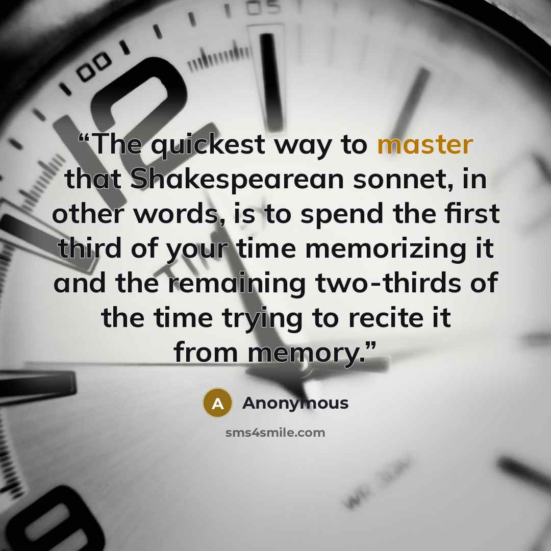“The quickest way to master that Shakespearean sonnet, in other words, is to spend the first third of your time memorizing it and the remaining two-thirds of the time trying to recite it from memory.” quote by Anonymous