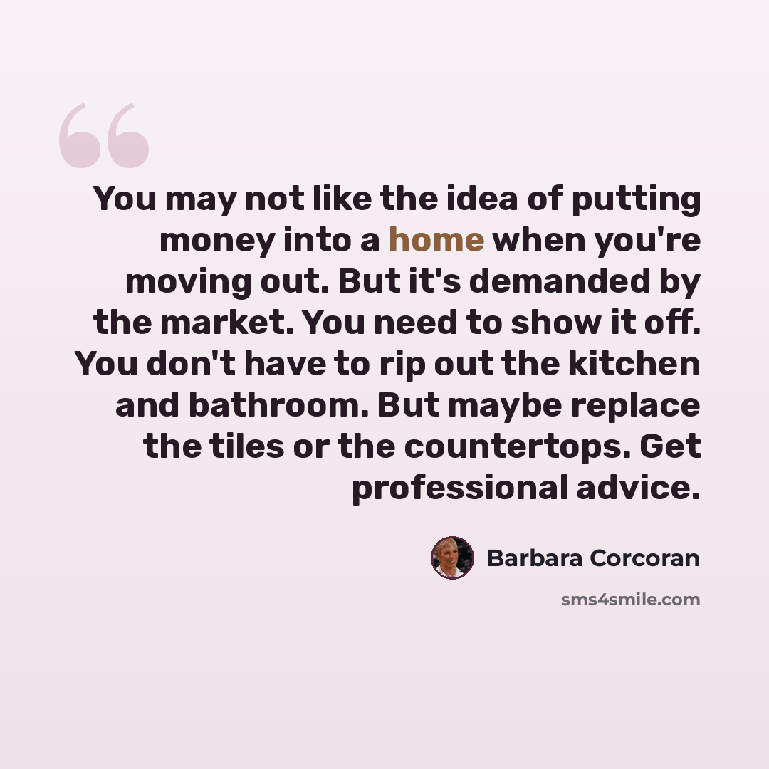“You may not like the idea of putting money into a home when you're moving out. But it's demanded by the market. You need to show it off. You don't have to rip out the kitchen and bathroom. But maybe replace the tiles or the countertops. Get professional advice.” quote by Barbara Corcoran