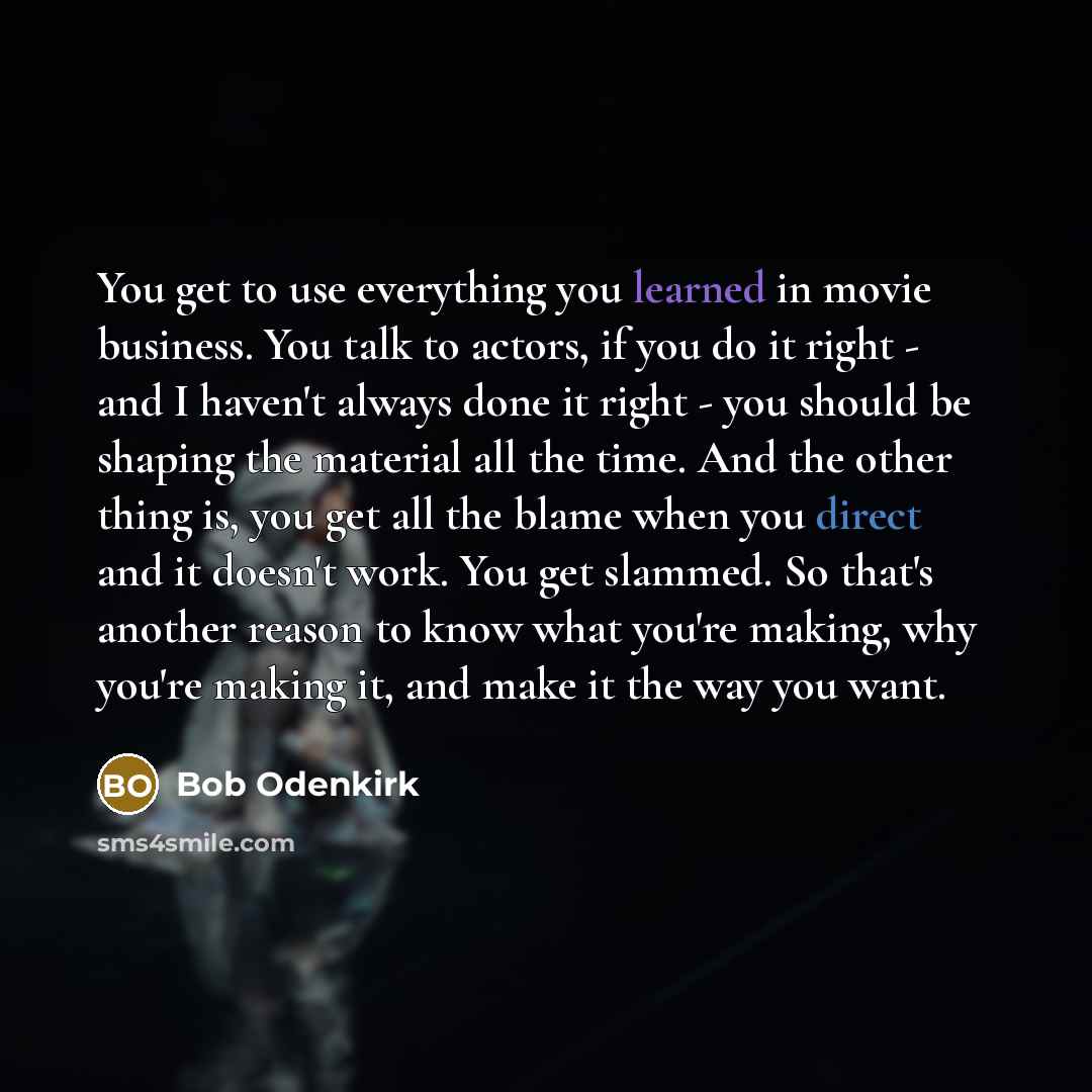 “You get to use everything you learned in movie business. You talk to actors, if you do it right - and I haven't always done it right - you should be shaping the material all the time. And the other thing is, you get all the blame when you direct and it doesn't work. You get slammed. So that's…” quote by Bob Odenkirk