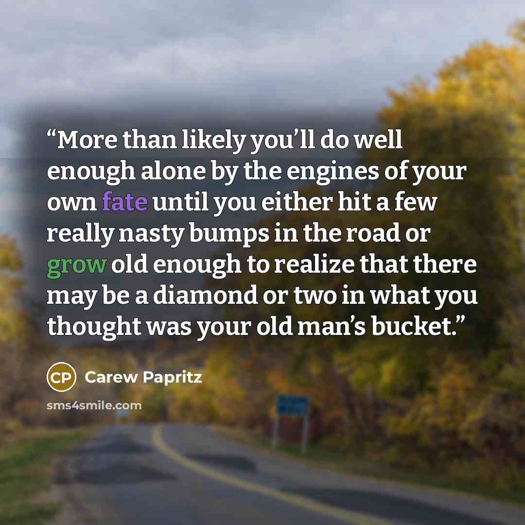 “More than likely you’ll do well enough alone by the engines of your own fate until you either hit a few really nasty bumps in the road or grow old enough to realize that there may be a diamond or two in what you thought was your old man’s bucket.” quote by Carew Papritz