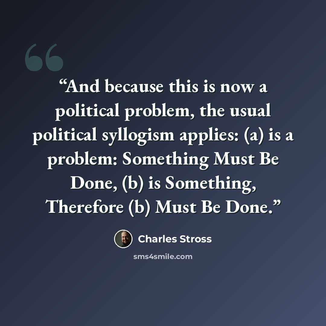 “And because this is now a political problem, the usual political syllogism applies: (a) is a problem: Something Must Be Done, (b) is Something, Therefore (b) Must Be Done.” quote by Charles Stross