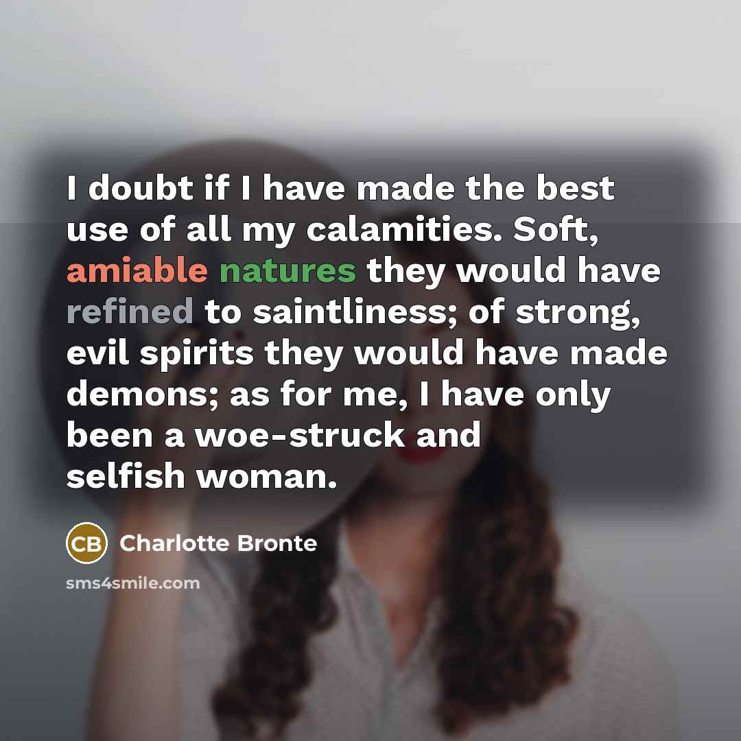 “I doubt if I have made the best use of all my calamities. Soft, amiable natures they would have refined to saintliness; of strong, evil spirits they would have made demons; as for me, I have only been a woe-struck and selfish woman.” quote by Charlotte Bronte