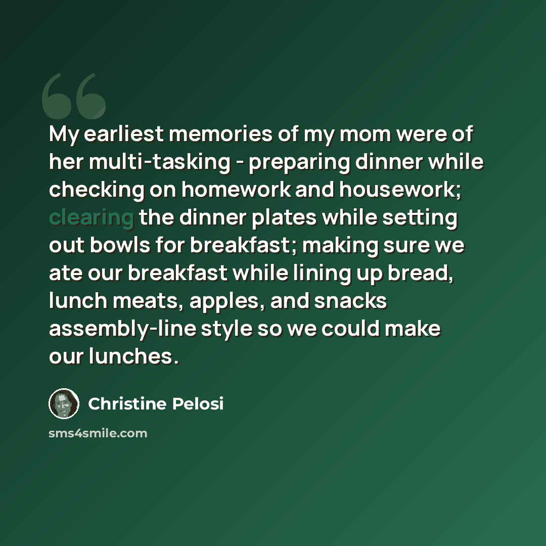 “My earliest memories of my mom were of her multi-tasking - preparing dinner while checking on homework and housework; clearing the dinner plates while setting out bowls for breakfast; making sure we ate our breakfast while lining up bread, lunch meats, apples, and snacks assembly-line style so we…” quote by Christine Pelosi
